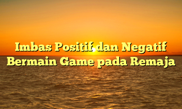 Imbas Positif dan Negatif Bermain Game pada Remaja