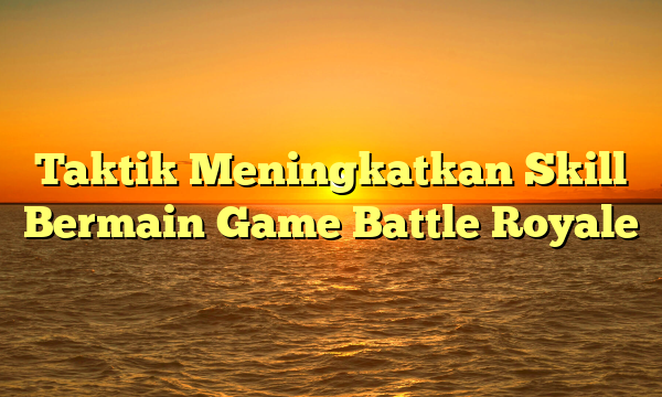 Taktik Meningkatkan Skill Bermain Game Battle Royale