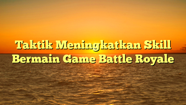 Taktik Meningkatkan Skill Bermain Game Battle Royale