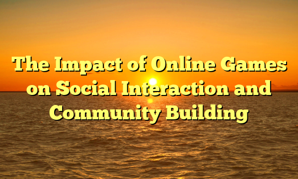 The Impact of Online Games on Social Interaction and Community Building