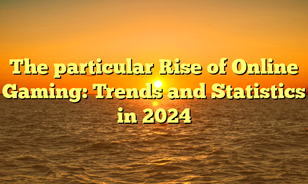 The particular Rise of Online Gaming: Trends and Statistics in 2024