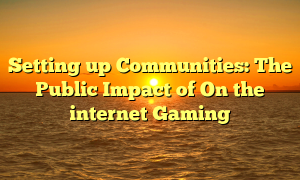 Setting up Communities: The Public Impact of On the internet Gaming