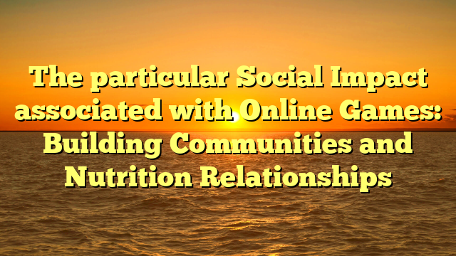 The particular Social Impact associated with Online Games: Building Communities and Nutrition Relationships