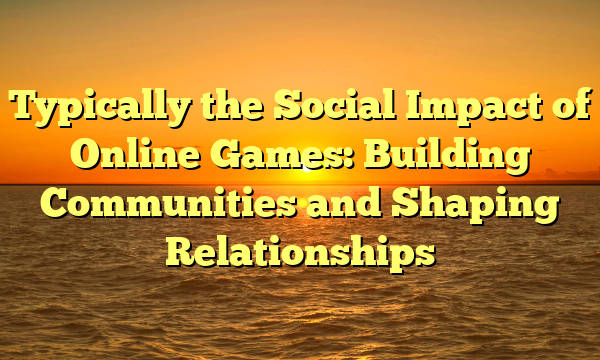 Typically the Social Impact of Online Games: Building Communities and Shaping Relationships