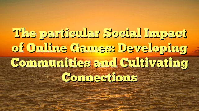 The particular Social Impact of Online Games: Developing Communities and Cultivating Connections